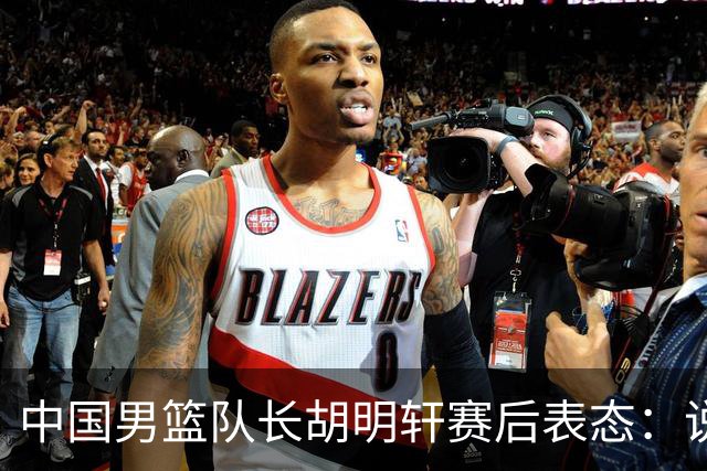 中国男篮队长胡明轩赛后表态：说白了，我们没对方敢拼